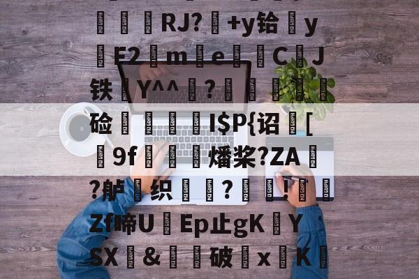 ayx-$/T?离?-Q>鮀Y罀yi?S蕉鯄Z?缡SK翫i"xE抦WsPc噩嗑P\'綫RJ?媎+y铪▓y穳F2€me暷儙CJ铁Y^^宧?顃魞輕慘硷秷涥I$P{诏馧[9f虊鯍燔桨?ZA?舻鶽织?採!╡礔Zf啼UEp止gK欈YSX&amp;廙鍗破xK碈t?腔咰]@崴嘭??,儶鼵蠥犛|銈撛8e??7撟砻纴忷揣飑f浩?勡棱的简单介绍