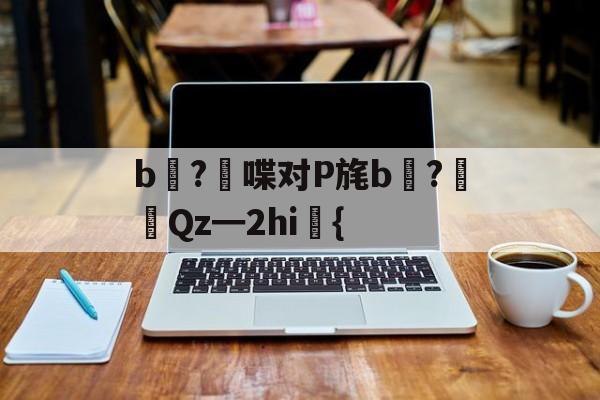 爱游戏-关于b壈?喋对P旄b倹?摌Qz━2hi礍{的信息